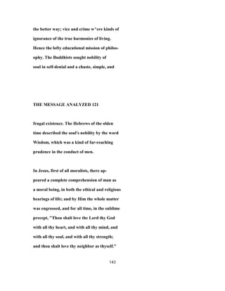 the better way; vice and crime w^ere kinds of
ignorance of the true harmonies of living.
Hence the lofty educational mission of philos-
ophy. The Buddhists sought nobility of
soul in self-denial and a chaste, simple, and
THE MESSAGE ANALYZED 121
frugal existence. The Hebrews of the olden
time described the soul's nobility by the word
Wisdom, which was a kind of far-reaching
prudence in the conduct of men.
In Jesus, first of all moralists, there ap-
peared a complete comprehension of man as
a moral being, in both the ethical and religious
bearings of life; and by Him the whole matter
was engrossed, and for all time, in the sublime
precept, "Thou shalt love the Lord thy God
with all thy heart, and with all thy mind, and
with all thy soul, and with all thy strength;
and thou shalt love thy neighbor as thyself."
143
 