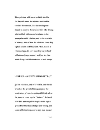The cynicism, which scorned this ideal in
the days of Jesus, did not succumb to His
sublime declaration. The despairing con-
tinued to point to those hypocrites who tithing
mint robbed widows and orphans, to the
wrongs in social relation, and to the cruelties
of history; and w^hen the scientists came they
sighed assent, and they said, "Yes, man is a
reformed ape, his very morality but refined
selfishness, his paws more soft but his claws
more sharp; and life continues to be a strug-
122 JESUS: AN UNFINISHED PORTRAIT
gle for existence, only war veiled, and still as
brutal as the growl of the apeman or the
scratchings of cats. An eminent British scien-
tist, several years ago, in "Nature," declared
that if he were required to give some logical
ground for the ideas of right and wrong, and
some suflScient reason why any man should
144
 