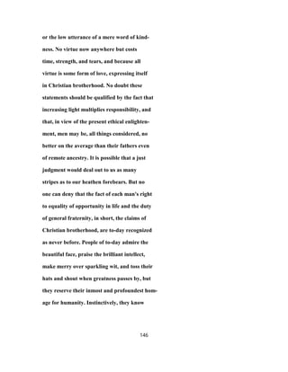 or the low utterance of a mere word of kind-
ness. No virtue now anywhere but costs
time, strength, and tears, and because all
virtue is some form of love, expressing itself
in Christian brotherhood. No doubt these
statements should be qualified by the fact that
increasing light multiplies responsibility, and
that, in view of the present ethical enlighten-
ment, men may be, all things considered, no
better on the average than their fathers even
of remote ancestry. It is possible that a just
judgment would deal out to us as many
stripes as to our heathen forebears. But no
one can deny that the fact of each man's right
to equality of opportunity in life and the duty
of general fraternity, in short, the claims of
Christian brotherhood, are to-day recognized
as never before. People of to-day admire the
beautiful face, praise the brilliant intellect,
make merry over sparkling wit, and toss their
hats and shout when greatness passes by, but
they reserve their inmost and profoundest hom-
age for humanity. Instinctively, they know
146
 