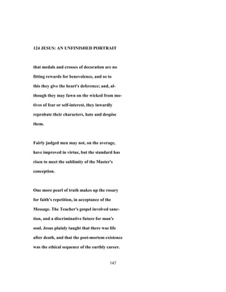 124 JESUS: AN UNFINISHED PORTRAIT
that medals and crosses of decoration are no
fitting rewards for benevolence, and so to
this they give the heart's deference; and, al-
though they may fawn on the wicked from mo-
tives of fear or self-interest, they inwardly
reprobate their characters, hate and despise
them.
Fairly judged men may not, on the average,
have improved in virtue, but the standard has
risen to meet the sublimity of the Master's
conception.
One more pearl of truth makes up the rosary
for faith's repetition, in acceptance of the
Message. The Teacher's gospel involved sanc-
tion, and a discriminative future for man's
soul. Jesus plainly taught that there was life
after death, and that the post-mortem existence
was the ethical sequence of the earthly career.
147
 