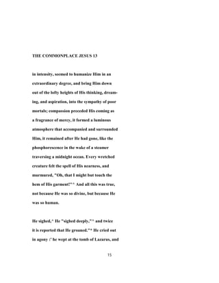 THE COMMONPLACE JESUS 13
in intensity, seemed to humanize Him in an
extraordinary degree, and bring Him down
out of the lofty heights of His thinking, dream-
ing, and aspiration, into the sympathy of poor
mortals; compassion preceded His coming as
a fragrance of mercy, it formed a luminous
atmosphere that accompanied and surrounded
Him, it remained after He had gone, like the
phosphorescence in the wake of a steamer
traversing a midnight ocean. Every wretched
creature felt the spell of His nearness, and
murmured, "Oh, that I might but touch the
hem of His garment!"^ And all this was true,
not because He was so divine, but because He
was so human.
He sighed,^ He "sighed deeply,"^ and twice
it is reported that He groaned."* He cried out
in agony :' he wept at the tomb of Lazarus, and
15
 