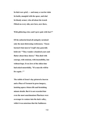 In their new grief, — and many a warrior slain
In battle, mangled with the spear, and clad
In bloody armor; who all about the trench
Flitted on every side, now here, now there,
With gibbering cries; and I grew pale with fear!'*
Of the unburied dead all antiquity surmised
only the most distressing restlessness. ^Eneas
learned what men in Vergil's day generally
believed: '*They wander a hundred years and
flutter about these shores." Men died with
courage, with stoicism, with insensibility, but
without hope. Even Jews of the olden time
had asked mournfully, "If a man die will he
live again .^"
The rabbis of Jesus's day pictured a heaven
and a Place of Torment in gross imagery,
insisting upon a future life and furnishing
minute details. But it is not recorded that
even the most sanctimonious Pharisees were
overeager to venture into the dark valley,
while it was notorious that the Sadducees
150
 