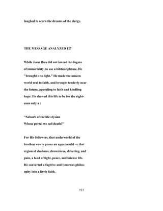 laughed to scorn the dreams of the clergy.
THE MESSAGE ANALYZED 127
While Jesus thus did not invent the dogma
of immortality, to use a biblical phrase, He
"brought it to light." He made the unseen
world real to faith, and brought tenderly near
the future, appealing to faith and kindling
hope. He showed this life to be for the right-
eous only a :
"Suburb of the life elysian
Whose portal we call death!"
For His followers, that underworld of the
heathen was to prove an upperworld — that
region of shadows, drowsiness, shivering, and
pain, a land of light, peace, and intense life.
He converted a fugitive and timorous philos-
ophy into a lively faith.
151
 