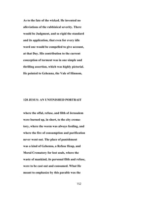 As to the fate of the wicked. He invented no
alleviations of the rabbinical severity. There
would be Judgment, and so rigid the standard
and its application, that even for every idle
word one would be compelled to give account,
at that Day. His contribution to the current
conception of torment was in one simple and
thrilling assertion, which was highly pictorial.
He pointed to Gehenna, the Vale of Hinnom,
128 JESUS: AN UNFINISHED PORTRAIT
where the offal, refuse, and filth of Jerusalem
were burned up, in short, to the city crema-
tory, where the worm was always feeding, and
where the fire of consumption and purification
never went out. The place of punishment
was a kind of Gehenna, a Refuse Heap, and
Moral Crematory for lost souls, where the
waste of mankind, its personal filth and refuse,
were to be cast out and consumed. What He
meant to emphasize by this parable was the
152
 