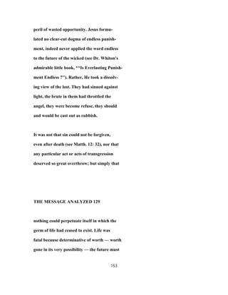 peril of wasted opportunity. Jesus formu-
lated no clear-cut dogma of endless punish-
ment, indeed never applied the word endless
to the future of the wicked (see Dr. Whiton's
admirable little book, **Is Everlasting Punish-
ment Endless ?''). Rather, He took a dissolv-
ing view of the lost. They had sinned against
light, the brute in them had throttled the
angel, they were become refuse, they should
and would be cast out as rubbish.
It was not that sin could not be forgiven,
even after death (see Matth. 12: 32), nor that
any particular act or acts of transgression
deserved so great overthrow; but simply that
THE MESSAGE ANALYZED 129
nothing could perpetuate itself in which the
germ of life had ceased to exist. Life was
fatal because determinative of worth — worth
gone in its very possibility — the future must
153
 