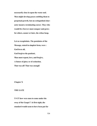 necessarily close in upon the waste soul.
Men might develop graces entitling them to
perpetual growth, but an extinguished char-
acter meant a terminating career. They who
would live forever must conquer and grow;
for others, sooner or later, the refuse heap.
Let us recapitulate. The postulates of the
Message, stated in simplest form, were :
God loves all,
God forgives the penitent,
Man must repent, love, and forgive,
A future of glory or of extinction.
That was all! That was enough!
Chapter X
THE GATE
T>UT how were men to come under the
sway of the Gospel ? At first sight, the
standard would seem to have been put far
154
 