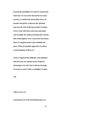 beyond the possibility of reach for mortal and
frail man. To overcome the inertia of carnal
security, to subdue the intractable forces of
passion and pride, to discern the spiritual
and eternal, and, forgiving enemies, to begin
to love God with heart and soul, and mind,
and strength, the while practising only charity,
this would appear to be a task more herculean
than to vanquish armies and establish em-
pires. What practicable approach was there
to the Kingdom of Heaven ?
Jesus recognized this difficulty and admitted
that the Gate was indeed strait. Ordinary
advantages were all vain to aid one through.
Even power and wealth, so almighty in other
130
THE GATE 131
connections, far from furnishing help were
155
 
