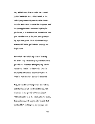 only a hindrance. It was easier for a camel
(cable? as cables were called camels in the
Orient) to pass through the eye of a needle,
than for a rich man to enter the Kingdom, and
the young plutocrat, who came sighing for
perfection, if he would attain, must sell all and
give his substance to the poor. Still, prosper-
ity, by God's grace, could squeeze through.
But to have much, gave one no leverage on
forgiveness.
Moreover, selfish seeking availed nothing.
To desire very strenuously to pass the barrier
gave no one entrance, if the grasping for sal-
vation was selfish. He who would save his
life, for his life's sake, would surely lose it.
" Other-worldliness " possessed no merit.
Nay, an unselfish seeking would not suflice;
and the Master felt constrained to say, with
reference to the gravity of "repentance,"
''Strive to enter in at the strait gate; for many,
I say unto you, will seek to enter in and shall
not be able." Seeking was not enough; one
156
 