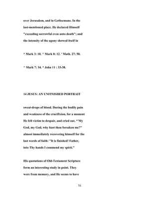 over Jerusalem, and in Gethsemane. In the
last-mentioned place. He declared Himself
"exceeding sorrowful even unto death"; and
the intensity of the agony showed itself in
* Mark 3: 10. ^ Mark 8: 12. ' Math. 27: 50.
^ Mark 7: 34. * John 11 : 33-38.
14 JESUS: AN UNFINISHED PORTRAIT
sweat-drops of blood. During the bodily pain
and weakness of the crucifixion, for a moment
He fell victim to despair, and cried out, *'My
God, my God, why hast thou forsaken me?"
almost immediately recovering himself for the
last words of faith: "It is finished! Father,
into Thy hands I commend my spirit."
His quotations of Old-Testament Scripture
form an interesting study in point. They
were from memory, and He seems to have
16
 