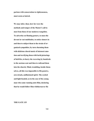 parison with consecration to righteousness,
must seem as hatred.
We may infer, then, how far were the
methods and temper of the Master's call to
men from those of our modern evangelists.
To advertise on flaming posters, to mass the
devout in vast multitudes, to entice sinners in
and then to subject them to the strain of or-
ganized sympathies, by turn charming them
with delicious choral music of intensest emo-
tion and terrifying them with lurid picturings
of hell-fire, to hurry the wavering by hundreds
to the anxious seat and then to railroad them
into the church, Mind, trembling, beside them-
selves, all this was impossible to His pensive,
awe-struck, unillusioned spirit. The excited
and light-headed, as in the case of the young
man who came running unto Him, declaring
that he would follow Him whithersoever He
THE GATE 135
160
 