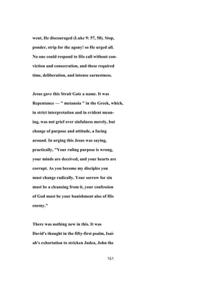 went, He discouraged (Luke 9: 57, 58). Stop,
ponder, strip for the agony! so He urged all.
No one could respond to His call without con-
viction and consecration, and these required
time, deliberation, and intense earnestness.
Jesus gave this Strait Gate a name. It was
Repentance — " metanoia " in the Greek, which,
in strict interpretation and in evident mean-
ing, was not grief over sinfulness merely, but
change of purpose and attitude, a facing
around. In urging this Jesus was saying,
practically, "Your ruling purpose is wrong,
your minds are deceived, and your hearts are
corrupt. As you become my disciples you
must change radically. Your sorrow for sin
must be a cleansing from it, your confession
of God must be your banishment also of His
enemy."
There was nothing new in this. It was
David's thought in the fifty-first psalm, Isai-
ah's exhortation to stricken Judea, John the
161
 