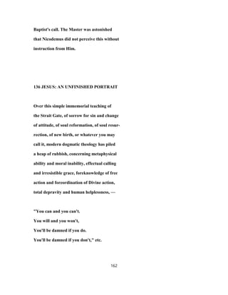 Baptist's call. The Master was astonished
that Nicodemus did not perceive this without
instruction from Him.
136 JESUS: AN UNFINISHED PORTRAIT
Over this simple immemorial teaching of
the Strait Gate, of sorrow for sin and change
of attitude, of soul reformation, of soul resur-
rection, of new birth, or whatever you may
call it, modern dogmatic theology has piled
a heap of rubbish, concerning metaphysical
ability and moral inability, effectual calling
and irresistible grace, foreknowledge of free
action and foreordination of Divine action,
total depravity and human helplessness, —
"You can and you can't.
You will and you won't,
You'll be damned if you do.
You'll be damned if you don't," etc.
162
 