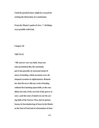 Until the puzzled sinner might be excused for
seeking the distraction of a sanitarium.
From the Master's point of view, ** all things
were possible with God.
Chapter XI
THE WAY
^HE narrow way was faith. Jesus not
only proclaimed this, He constantly
put it into parable, by incessant deeds of
mercy in healing, which occasions were all
eloquent sermons in righteousness. Remem-
ber that He never did any work of healing
without first insisting upon faith, as the con-
dition not only of the cure but of the power to
cure ; and this state of mind was not the sav-
ing faith of the Narrow Way, but its picture
lesson, its foreshadowing of trust in the Healer
as the Sent of God and of reformation of char-
163
 