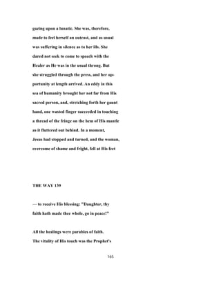 gazing upon a lunatic. She was, therefore,
made to feel herself an outcast, and as usual
was suffering in silence as to her ills. She
dared not seek to come to speech with the
Healer as He was in the usual throng. But
she struggled through the press, and her op-
portunity at length arrived. An eddy in this
sea of humanity brought her not far from His
sacred person, and, stretching forth her gaunt
hand, one wasted finger succeeded in touching
a thread of the fringe on the hem of His mantle
as it fluttered out behind. In a moment,
Jesus had stopped and turned, and the woman,
overcome of shame and fright, fell at His feet
THE WAY 139
— to receive His blessing: "Daughter, thy
faith hath made thee whole, go in peace!"
All the healings were parables of faith.
The vitality of His touch was the Prophet's
165
 