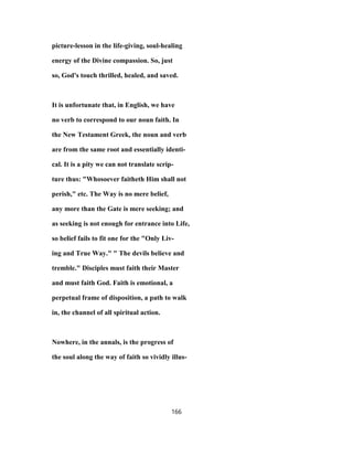 picture-lesson in the life-giving, soul-healing
energy of the Divine compassion. So, just
so, God's touch thrilled, healed, and saved.
It is unfortunate that, in English, we have
no verb to correspond to our noun faith. In
the New Testament Greek, the noun and verb
are from the same root and essentially identi-
cal. It is a pity we can not translate scrip-
ture thus: "Whosoever faitheth Him shall not
perish," etc. The Way is no mere belief,
any more than the Gate is mere seeking; and
as seeking is not enough for entrance into Life,
so belief fails to fit one for the "Only Liv-
ing and True Way." " The devils believe and
tremble." Disciples must faith their Master
and must faith God. Faith is emotional, a
perpetual frame of disposition, a path to walk
in, the channel of all spiritual action.
Nowhere, in the annals, is the progress of
the soul along the way of faith so vividly illus-
166
 