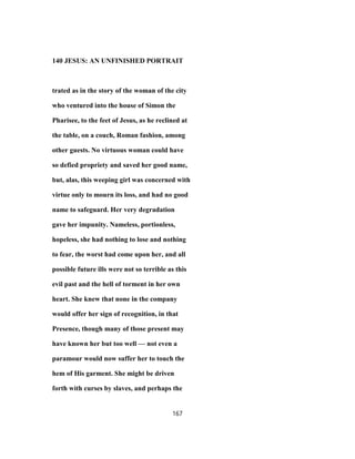 140 JESUS: AN UNFINISHED PORTRAIT
trated as in the story of the woman of the city
who ventured into the house of Simon the
Pharisee, to the feet of Jesus, as he reclined at
the table, on a couch, Roman fashion, among
other guests. No virtuous woman could have
so defied propriety and saved her good name,
but, alas, this weeping girl was concerned with
virtue only to mourn its loss, and had no good
name to safeguard. Her very degradation
gave her impunity. Nameless, portionless,
hopeless, she had nothing to lose and nothing
to fear, the worst had come upon her, and all
possible future ills were not so terrible as this
evil past and the hell of torment in her own
heart. She knew that none in the company
would offer her sign of recognition, in that
Presence, though many of those present may
have known her but too well — not even a
paramour would now suffer her to touch the
hem of His garment. She might be driven
forth with curses by slaves, and perhaps the
167
 