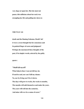very dogs set upon her. But she must not
pause; this millstone about her neck was
strangling her life and pulling her down to
THE WAY 141
death and the flaming Gehenna. Death? ah!
it were a sweet thought but for conscience and
its pointed finger of scorn and judgment!
Perhaps she murmured these thoughts of the
poet, if in simpler words, uttered by the guilty
queen :
"Shalll kill myself?
What help in that, I can not kill my sin.
If soul be soul; nor can I kill my shame:
No, nor by living can I live it down.
The days will grow to weeks, the weeks to months,
The months will add themselves and make the years.
The years will roll into the centuries,
And mine will ever be a name of scorn."
168
 