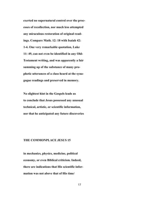 exerted no supernatural control over the proc-
esses of recollection, nor much less attempted
any miraculous restoration of original read-
ings. Compare Math. 12: 18 with Isaiah 42:
1-4. One very remarkable quotation, Luke
11: 49, can not even be identified in any Old-
Testament writing, and was apparently a fair
summing up of the substance of many pro-
phetic utterances of a class heard at the syna-
gogue readings and preserved in memory.
No slightest hint in the Gospels leads us
to conclude that Jesus possessed any unusual
technical, artistic, or scientific information,
nor that he anticipated any future discoveries
THE COMMONPLACE JESUS 15
in mechanics, physics, medicine, political
economy, or even Biblical criticism. Indeed,
there are indications that His scientific infor-
mation was not above that of His time/
17
 