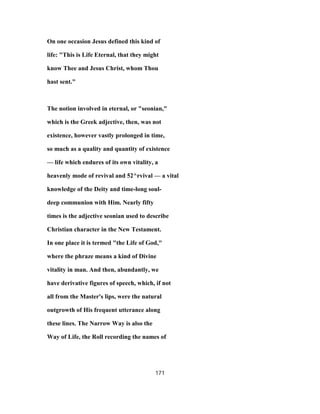 On one occasion Jesus defined this kind of
life: "This is Life Eternal, that they might
know Thee and Jesus Christ, whom Thou
hast sent."
The notion involved in eternal, or "seonian,"
which is the Greek adjective, then, was not
existence, however vastly prolonged in time,
so much as a quality and quantity of existence
— life which endures of its own vitality, a
heavenly mode of revival and 52^rvival — a vital
knowledge of the Deity and time-long soul-
deep communion with Him. Nearly fifty
times is the adjective seonian used to describe
Christian character in the New Testament.
In one place it is termed "the Life of God,"
where the phraze means a kind of Divine
vitality in man. And then, abundantly, we
have derivative figures of speech, which, if not
all from the Master's lips, were the natural
outgrowth of His frequent utterance along
these lines. The Narrow Way is also the
Way of Life, the Roll recording the names of
171
 