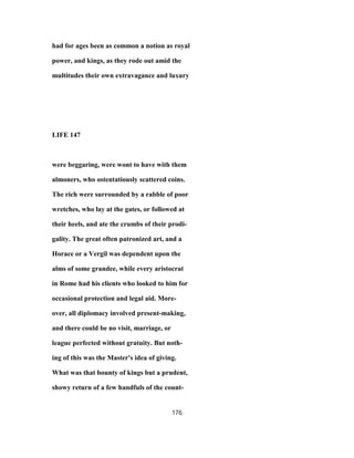 had for ages been as common a notion as royal
power, and kings, as they rode out amid the
multitudes their own extravagance and luxury
LIFE 147
were beggaring, were wont to have with them
almoners, who ostentatiously scattered coins.
The rich were surrounded by a rabble of poor
wretches, who lay at the gates, or followed at
their heels, and ate the crumbs of their prodi-
gality. The great often patronized art, and a
Horace or a Vergil was dependent upon the
alms of some grandee, while every aristocrat
in Rome had his clients who looked to him for
occasional protection and legal aid. More-
over, all diplomacy involved present-making,
and there could be no visit, marriage, or
league perfected without gratuity. But noth-
ing of this was the Master's idea of giving.
What was that bounty of kings but a prudent,
showy return of a few handfuls of the count-
176
 
