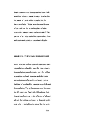 less treasure wrung by oppression from their
wretched subjects, rapacity eager to win also
the name of virtue while enjoying the fat
harvests of vice ? What was the munificence
of the rich but the breeding-place of vice,
generating paupers, corrupting society ? The
patron of art only made literature subservient
and poets and painters sycophants. Diplo-
148 JESUS: AN UNFINISHED PORTRAIT
macy between nations was not generous, mar-
riages between families were for convenience,
leagues between confederates were for selfish
protection and safe plunder, and the whole
ancient system of gratuity, as is any system
but that of seonian life, was coarse, selfish, and
demoralizing. The giving encouraged by seon-
ian life was what Paul called Charisma, that
is, gracious bestowal — the offering of a heart
all self -forgetting and eager to do good for its
own sake — not glittering sham like the scat-
177
 