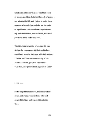 tered coins of monarchs; nor like the bounty
of nobles, a golden chain for the neck of genius ;
nor alms to the idle and vicious to make them
more so, a benediction on folly, not the price
of a profitable contract of marriage convert-
ing love into avarice, but charisma, love with
proffered hand and whole soul.
The third characteristic of seonian life was
Action. To commune with God and to love
unselfishly must be balanced with holy action.
"Follow me!" was the constant cry of the
Master. "Sell all, give, but also come!"
"Go thou, and preach the Kingdom of God!"
LIFE 149
So He urged the luxurious, the maker of ex-
cuses, and every awakened one who had
entered the Gate and was walking in the
Way.
178
 