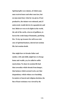 Spiritual gifts were talents, of which some
men received more and other men less; but
no man must bury what he was given. If not
productive, the talents were misused, and, if
uninvested, would shrivel, be squandered, and
lost. Believers were to be lights in the world,
the salt of the earth, a leaven of godliness, to
leaven the crude lamp of humanity, purifying
fire. To lay up treasure for self in an exist-
ence of spiritual laziness, showed not seonian
life, but seonian death.
One might have to forsake father and
mother, wife and child, might have to forego
home and wealth, yea, be called to suffer
martyrdom. No share in seonian life had
that cowardice which shrank from danger,
that laziness which scorned work, nor that
despondency which whines over hardship.
In matters of moral and religious decision, the
line of least resistance was viewed by the
179
 
