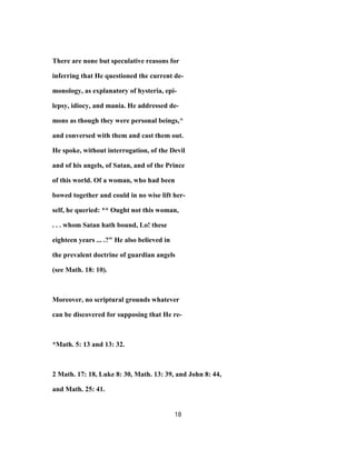 There are none but speculative reasons for
inferring that He questioned the current de-
monology, as explanatory of hysteria, epi-
lepsy, idiocy, and mania. He addressed de-
mons as though they were personal beings,^
and conversed with them and cast them out.
He spoke, without interrogation, of the Devil
and of his angels, of Satan, and of the Prince
of this world. Of a woman, who had been
bowed together and could in no wise lift her-
self, he queried: ** Ought not this woman,
. . . whom Satan hath bound, Lo! these
eighteen years ... .?" He also believed in
the prevalent doctrine of guardian angels
(see Math. 18: 10).
Moreover, no scriptural grounds whatever
can be discovered for supposing that He re-
*Math. 5: 13 and 13: 32.
2 Math. 17: 18, Luke 8: 30, Math. 13: 39, and John 8: 44,
and Math. 25: 41.
18
 