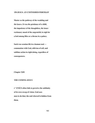150 JESUS: AN UNFINISHED PORTRAIT
Master as the pathway of the weakling and
the knave. It was the petulance of a child,
the impatience of the thoughtless, the insur-
rectionary mood of the ungrateful, to sigh for
a bed among lilies or a throne in a palace.
Such was seonian life in a human soul —
communion with God, oblivion of self, and
sublime action in right-doing, regardless of
consequences.
Chapter XIII
THE COMING JESUS
r^ ENIUS often fails to perceive the sublimity
of its own sweep of vision. God uses
men to do that, the end whereof is hidden from
them.
180
 