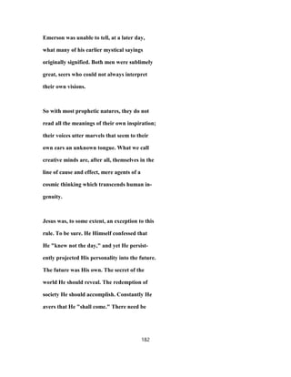 Emerson was unable to tell, at a later day,
what many of his earlier mystical sayings
originally signified. Both men were sublimely
great, seers who could not always interpret
their own visions.
So with most prophetic natures, they do not
read all the meanings of their own inspiration;
their voices utter marvels that seem to their
own ears an unknown tongue. What we call
creative minds are, after all, themselves in the
line of cause and effect, mere agents of a
cosmic thinking which transcends human in-
genuity.
Jesus was, to some extent, an exception to this
rule. To be sure. He Himself confessed that
He "knew not the day," and yet He persist-
ently projected His personality into the future.
The future was His own. The secret of the
world He should reveal. The redemption of
society He should accomplish. Constantly He
avers that He "shall come." There need be
182
 