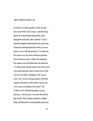 THE COMING JESUS 153
no doubt as to His mission, for He was the
Sent and "Who was to come," and the King-
dom was at hand and among them, and,
though He must die, still would He "come,"
and the Kingdom still should come and come.
When He commissioned the Twelve as evan-
gelists, it was with the promise, "Ye shall not
have gone over the cities of Israel, until the
Son of Man be come." When He instituted
the supper at the Paschal feast, He declared,
" I will not henceforth drink of the fruit of the
vine, until that day when I drink it new with
you, in my Father's Kingdom." He was to
come with "power and great glory, with His
angels, in the glory of the Father, to reward
every man, according to his works." He
would ever be with His disciples, in holy
presence, "all the days, even unto the end of
the world." His Coming should be as light-
ning, and Himself as a householder gone into
183
 