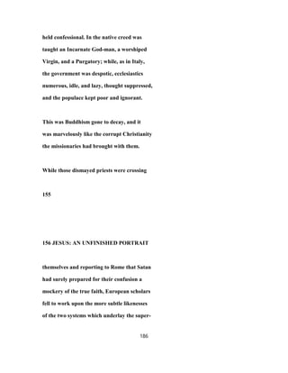 held confessional. In the native creed was
taught an Incarnate God-man, a worshiped
Virgin, and a Purgatory; while, as in Italy,
the government was despotic, ecclesiastics
numerous, idle, and lazy, thought suppressed,
and the populace kept poor and ignorant.
This was Buddhism gone to decay, and it
was marvelously like the corrupt Christianity
the missionaries had brought with them.
While those dismayed priests were crossing
155
156 JESUS: AN UNFINISHED PORTRAIT
themselves and reporting to Rome that Satan
had surely prepared for their confusion a
mockery of the true faith, European scholars
fell to work upon the more subtle likenesses
of the two systems which underlay the super-
186
 