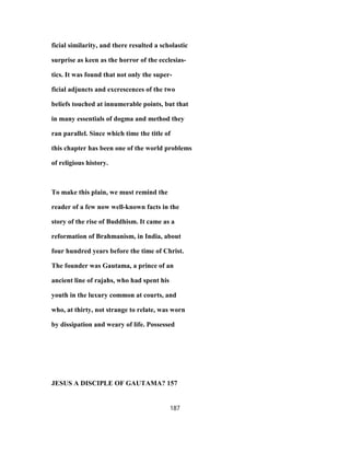 ficial similarity, and there resulted a scholastic
surprise as keen as the horror of the ecclesias-
tics. It was found that not only the super-
ficial adjuncts and excrescences of the two
beliefs touched at innumerable points, but that
in many essentials of dogma and method they
ran parallel. Since which time the title of
this chapter has been one of the world problems
of religious history.
To make this plain, we must remind the
reader of a few now well-known facts in the
story of the rise of Buddhism. It came as a
reformation of Brahmanism, in India, about
four hundred years before the time of Christ.
The founder was Gautama, a prince of an
ancient line of rajahs, who had spent his
youth in the luxury common at courts, and
who, at thirty, not strange to relate, was worn
by dissipation and weary of life. Possessed
JESUS A DISCIPLE OF GAUTAMA? 157
187
 
