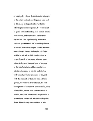 of a naturally refined disposition, the pleasures
of the palace satiated and disgusted him, and
in this mood he began to observe the ills
afflicting the common people. He commenced
to spend his time brooding over human misery,
over disease, and over death. An ineffable
pity for his kind sighed deeply within him.
He went apart to think out this dark problem,
he mused, he fell into deepest reverie, he com-
menced to see visions, he heard a call from
within, he left all, he fled. Having taken a
covert farewell of his young wife and babe,
whom he loved, with some hope of a return
in the indefinite future, like Jesus he went
into the wilderness to wrestle undisturbed
with himself, with the problems of life, and
with the demands of duty. In time, self con-
quered, the world in him subdued, his soul
triumphant, he came forth from solitude, calm
and resolute, as did Jesus from the wilds of
Judaea, and calm and resolute he preached a
new religion and turned a wide world upside
down. The dawning consciousness of mis-
188
 
