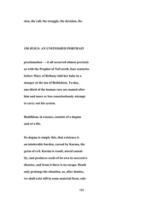 sion, the call, the struggle, the decision, the
158 JESUS: AN UNFINISHED PORTRAIT
proclamation — it all occurred almost precisely
as with the Prophet of Na5:areth, four centuries
before Mary of Bethany laid her babe in a
manger at the inn of Bethlehem. To-day,
one-third of the human race are named after
him and more or less conscientiously attempt
to carry out his system.
Buddhism, in essence, consists of a dogma
and of a life.
Its dogma is simply this, that existence is
an intolerable burden, cursed by Karma, the
germ of evil. Karma is result, moral causal-
ity, and produces seeds of its own in successive
disaster, and from it there is no escape. Death
only prolongs the situation, as, after demise,
we shall exist still in some material form, sub-
189
 