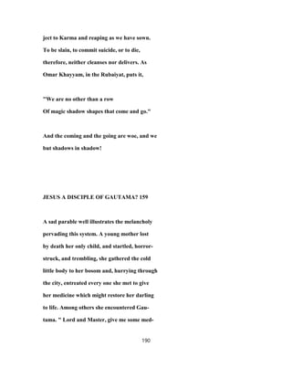 ject to Karma and reaping as we have sown.
To be slain, to commit suicide, or to die,
therefore, neither cleanses nor delivers. As
Omar Khayyam, in the Rubaiyat, puts it,
"We are no other than a row
Of magic shadow shapes that come and go."
And the coming and the going are woe, and we
but shadows in shadow!
JESUS A DISCIPLE OF GAUTAMA? 159
A sad parable well illustrates the melancholy
pervading this system. A young mother lost
by death her only child, and startled, horror-
struck, and trembling, she gathered the cold
little body to her bosom and, hurrying through
the city, entreated every one she met to give
her medicine which might restore her darling
to life. Among others she encountered Gau-
tama. " Lord and Master, give me some med-
190
 