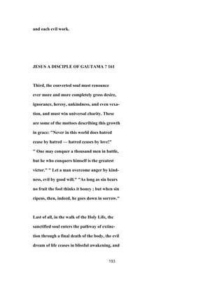 and each evil work.
JESUS A DISCIPLE OF GAUTAMA ? 161
Third, the converted soul must renounce
ever more and more completely gross desire,
ignorance, heresy, unkindness, and even vexa-
tion, and must win universal charity. These
are some of the mottoes describing this growth
in grace: "Never in this world does hatred
cease by hatred — hatred ceases by love!"
" One may conquer a thousand men in battle,
but he who conquers himself is the greatest
victor." " Let a man overcome anger by kind-
ness, evil by good will." "As long as sin bears
no fruit the fool thinks it honey ; but when sin
ripens, then, indeed, he goes down in sorrow."
Last of all, in the walk of the Holy Life, the
sanctified soul enters the pathway of extinc-
tion through a final death of the body, the evil
dream of life ceases in blissful awakening, and
193
 