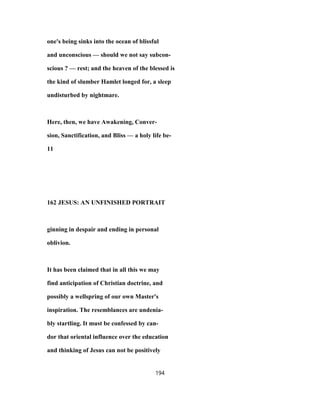one's being sinks into the ocean of blissful
and unconscious — should we not say subcon-
scious ? — rest; and the heaven of the blessed is
the kind of slumber Hamlet longed for, a sleep
undisturbed by nightmare.
Here, then, we have Awakening, Conver-
sion, Sanctification, and Bliss — a holy life be-
11
162 JESUS: AN UNFINISHED PORTRAIT
ginning in despair and ending in personal
oblivion.
It has been claimed that in all this we may
find anticipation of Christian doctrine, and
possibly a wellspring of our own Master's
inspiration. The resemblances are undenia-
bly startling. It must be confessed by can-
dor that oriental influence over the education
and thinking of Jesus can not be positively
194
 