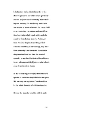 belief not set forth, albeit obscurely, by the
Hebrew prophets, nor which a few spiritually
minded people were undoubtedly then believ-
ing and teaching. No missionary from India
was needed in order to instruct the young Nabi
as to awakening, conversion, and sanctifica-
tion, knowledge of all which might easily be
acquired from Isaiah, from the Psalms, or
from John the Baptist. Something of defi-
niteness, something of phraseology, may have
been loaned by Gautama to his successor in
the path of reform, but little else must of
necessity be ascribed, in the teaching of Jesus,
to any influence outside His own racial inherit-
ance of sentiment or dogma.
In the underlying philosophy of the Master's
system, as also in the hopefulness of His spirit,
His teaching was separated from Buddhism
by the whole diameter of religious thought.
Beyond the idea of a holy life, with its paths
196
 