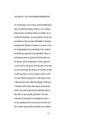 164 JESUS: AN UNFINISHED PORTRAIT
of Awakening, Conversion, and Sanctification,
there is indeed nothing whatever in common
between the essentials of the two faiths. In es-
sential Christianity, as presented by Jesus, the
pessimism of the system of Buddha is sharply
antagonized. Human existence is not an evil to
be extinguished, but something to be exalted,
no doubt corrupt but to be purified. There is
in human nature a germ of evil, but this can
by Divine aid be eradicated. Virtue comes to
a cross but by the grace of God; this cross may
be converted into the throne of sacrifice in this
world and into a crown of glory in the world
to come. Both systems have a life theory and
a life practise, but while the dogma of the one
is despair and of the other hope, the practise
of the one ends in personal extinction and of
the other is personality glorified. The best
outcome of Gautama's teachings has been —
to say nothing of the excrescences on the sur-
face which superstition and folly have added,
197
 