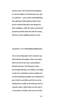 among a poor and want-harassed populace.
It was the religion of extremest poverty, mis-
ery, patience — pure, gentle, uncomplaining,
but suffering. It flourished in lands where
the few satiated themselves into disgust by
their profligacy, while the many sweated and
groaned and died under the lash of tyranny,
and the yet more galling scourge of want;
166 JESUS: AN UNFINISHED PORTRAIT
where man-eating tigers and venomous rep-
tiles lurked in the jungles, where starvation
often ran riot in the street, and pestilence
lurked in the hut. The Message of Jesus
has brought blessing everywhither, providing
a tonic for wretchedness and an antidote for
sin, disseminating principles sure ultimately to
prove fatal to social ills; and it has won the
Occidental as readily as the Oriental, thrives
robustly under a black skin as in the soul of
a Caucasian or Semite, and recks not of lati-
199
 