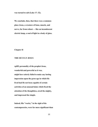 was turned to salt (Luke 17: 32).
We conclude, then, that there was a common-
place Jesus, a creature of bone, muscle, and
nerve, far from robust — like an incandescent
electric lamp, a soul of light in a body of glass.
Chapter II
THE OCCULT JESUS
rpHE personality of the prophet Jesus,
wonderful and powerful as it was,
might have utterly failed to make any lasting
impression upon the gross age in which He
lived had He not been capable of certain
activities of an unusual kind, which fixed the
attention of the thoughtless, awed the mighty,
and impressed the simple.
Indeed, His "works," in the sight of his
contemporaries, were far more significant than
20
 