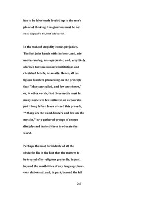 has to be laboriously leveled up to the seer's
plane of thinking. Imagination must be not
only appealed to, but educated.
In the wake of stupidity comes prejudice.
The fool joins hands with the boor, and, mis-
understanding, misrepresents ; and, very likely
alarmed for time-honored institutions and
cherished beliefs, he assails. Hence, all re-
ligious founders proceeding on the principle
that "Many are called, and few are chosen,"
or, in other words, that there needs must be
many novices to few initiated, or as Socrates
put it long before Jesus uttered this proverb,
**Many are the wand-bearers and few are the
mystics," have gathered groups of chosen
disciples and trained them to educate the
world.
Perhaps the most formidable of all the
obstacles lies in the fact that the matters to
be treated of by religious genius lie, in part,
beyond the possibilities of any language, how-
ever elaborated, and, in part, beyond the full
202
 