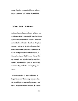 comprehension of any mind, however intel-
ligent. Incapable of scientific measurement
THE RHETORIC OF JESUS 171
and usual analysis, appealing to religious con-
sciousness rather than to logic, they forever in-
cite interrogation and stir wonder. The words
reel and often fall under their load. Religious
founders are, perforce, seers of visions that
dazzle most of all themselves — prophets in
whom the Spirit seethes and effervesces, at
times almost unintelligibly, men of awe who
occasionally wax faint in the effort to think
so hard, and who often speak in riddles that
none but they, and often scarcely they, can
solve.
Jesus encountered all these difficulties in
largest measure. His message transcending
the possibilities of exact definition and even
of full intellectual comprehension. Whatever
203
 
