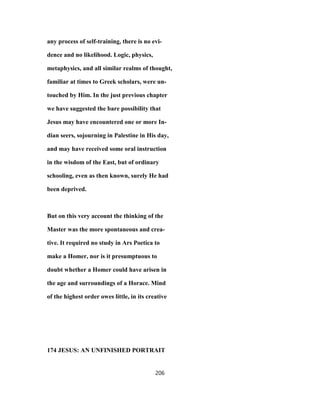 any process of self-training, there is no evi-
dence and no likelihood. Logic, physics,
metaphysics, and all similar realms of thought,
familiar at times to Greek scholars, were un-
touched by Him. In the just previous chapter
we have suggested the bare possibility that
Jesus may have encountered one or more In-
dian seers, sojourning in Palestine in His day,
and may have received some oral instruction
in the wisdom of the East, but of ordinary
schooling, even as then known, surely He had
been deprived.
But on this very account the thinking of the
Master was the more spontaneous and crea-
tive. It required no study in Ars Poetica to
make a Homer, nor is it presumptuous to
doubt whether a Homer could have arisen in
the age and surroundings of a Horace. Mind
of the highest order owes little, in its creative
174 JESUS: AN UNFINISHED PORTRAIT
206
 