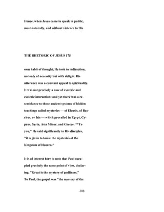 Hence, when Jesus came to speak in public,
most naturally, and without violence to His
THE RHETORIC OF JESUS 175
own habit of thought, He took to indirection,
not only of necessity but with delight. Ilis
utterance was a constant appeal to spirituality.
It was not precisely a case of exoteric and
esoteric instruction; and yet there was a re-
semblance to those ancient systems of hidden
teachings called mysteries — of Eleusis, of Bac-
chus, or Isis — which prevailed in Egypt, Cy-
prus, Syria, Asia Minor, and Greece. **To
you," He said significantly to His disciples,
"it is given to know the mysteries of the
Kingdom of Heaven."
It is of interest here to note that Paul occu-
pied precisely the same point of view, declar-
ing, "Great is the mystery of godliness."
To Paul, the gospel was "the mystery of the
208
 
