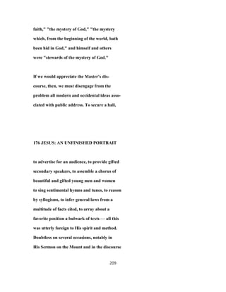 faith," "the mystery of God," "the mystery
which, from the beginning of the world, hath
been hid in God," and himself and others
were "stewards of the mystery of God."
If we would appreciate the Master's dis-
course, then, we must disengage from the
problem all modern and occidental ideas asso-
ciated with public address. To secure a hall,
176 JESUS: AN UNFINISHED PORTRAIT
to advertise for an audience, to provide gifted
secondary speakers, to assemble a chorus of
beautiful and gifted young men and women
to sing sentimental hymns and tunes, to reason
by syllogisms, to infer general laws from a
multitude of facts cited, to array about a
favorite position a bulwark of texts — all this
was utterly foreign to His spirit and method.
Doubtless on several occasions, notably in
His Sermon on the Mount and in the discourse
209
 