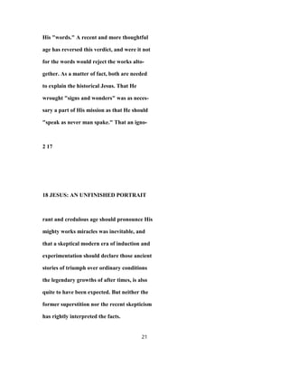 His "words." A recent and more thoughtful
age has reversed this verdict, and were it not
for the words would reject the works alto-
gether. As a matter of fact, both are needed
to explain the historical Jesus. That He
wrought "signs and wonders" was as neces-
sary a part of His mission as that He should
"speak as never man spake." That an igno-
2 17
18 JESUS: AN UNFINISHED PORTRAIT
rant and credulous age should pronounce His
mighty works miracles was inevitable, and
that a skeptical modern era of induction and
experimentation should declare those ancient
stories of triumph over ordinary conditions
the legendary growths of after times, is also
quite to have been expected. But neither the
former superstition nor the recent skepticism
has rightly interpreted the facts.
21
 