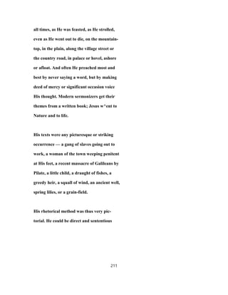 all times, as He was feasted, as He strolled,
even as He went out to die, on the mountain-
top, in the plain, along the village street or
the country road, in palace or hovel, ashore
or afloat. And often He preached most and
best by never saying a word, but by making
deed of mercy or significant occasion voice
His thought. Modern sermonizers get their
themes from a written book; Jesus w^ent to
Nature and to life.
His texts were any picturesque or striking
occurrence — a gang of slaves going out to
work, a woman of the town weeping penitent
at His feet, a recent massacre of Galileans by
Pilate, a little child, a draught of fishes, a
greedy heir, a squall of wind, an ancient well,
spring lilies, or a grain-field.
His rhetorical method was thus very pic-
torial. He could be direct and sententious
211
 