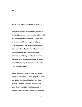 12
178 JESUS: AN UNFINISHED PORTRAIT
enough on occasion, as, letting fall a glance of
love and power upon some busy man, He would
say to some one He had chosen, "Follow Me!"
or to some one He had purposed to heal,
**Be thou clean!" But He preferred indirec-
tion, even where the situation did not impera-
tively demand it, and He always seemed
reluctant to call things by what, in common
parlance, were their proper names. He would
not, and from temperament could not, easily
"call a spade a spade."
Of the death (or trance) of Lazarus, He said
simply, " Our friend Lazarus sleepeth ! " Mark
put it none too strong when he wrote of the
Master, "Without a parable, spake He not
unto them." Metaphor, simile, contrast, hy-
perbole, irony, sarcasm, enigma, and fictitious
212
 